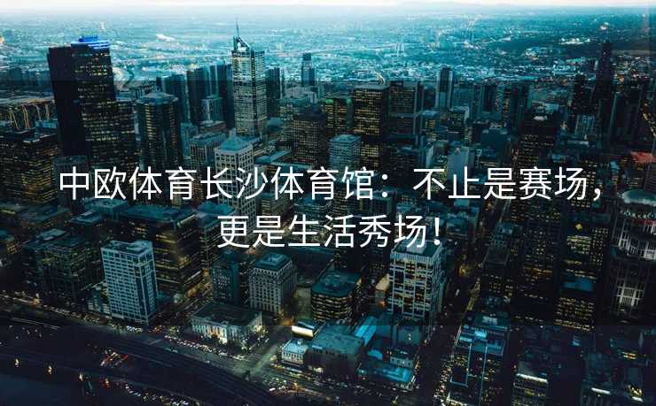 中欧体育长沙体育馆：不止是赛场，更是生活秀场！