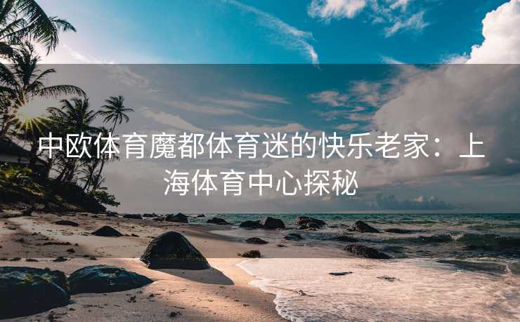 中欧体育魔都体育迷的快乐老家：上海体育中心探秘