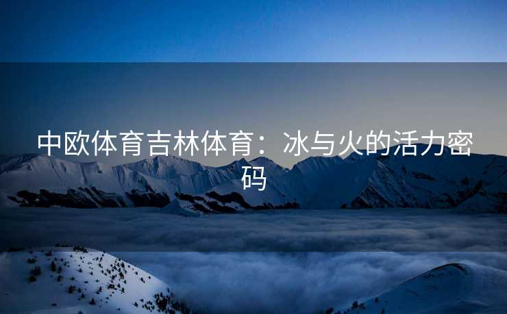 中欧体育吉林体育：冰与火的活力密码