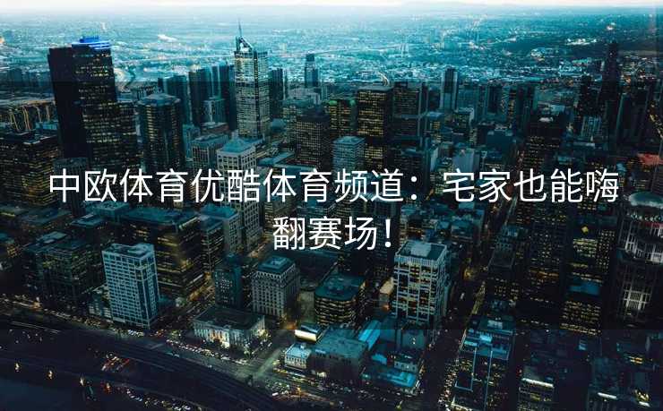 中欧体育优酷体育频道：宅家也能嗨翻赛场！