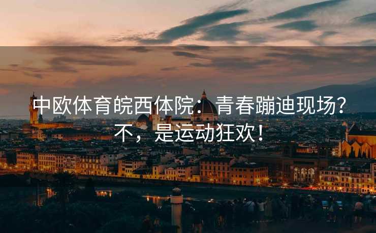 中欧体育皖西体院：青春蹦迪现场？不，是运动狂欢！