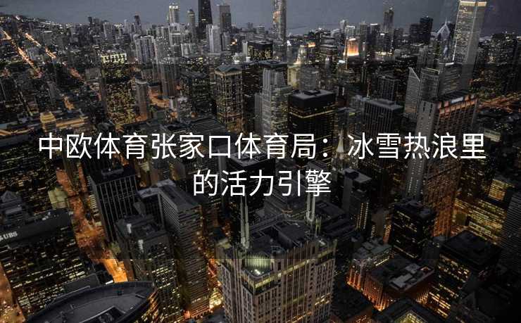 中欧体育张家口体育局：冰雪热浪里的活力引擎