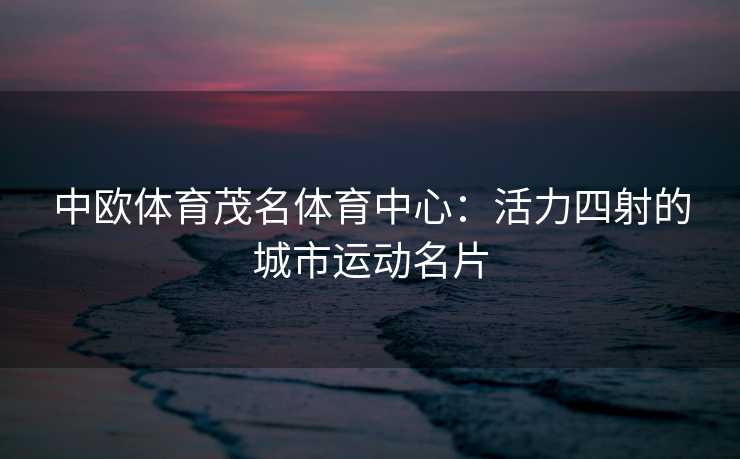 中欧体育茂名体育中心：活力四射的城市运动名片