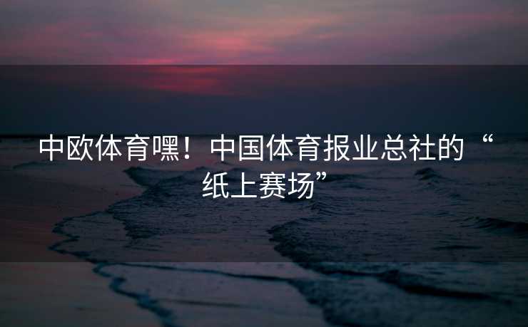 中欧体育嘿！中国体育报业总社的“纸上赛场”