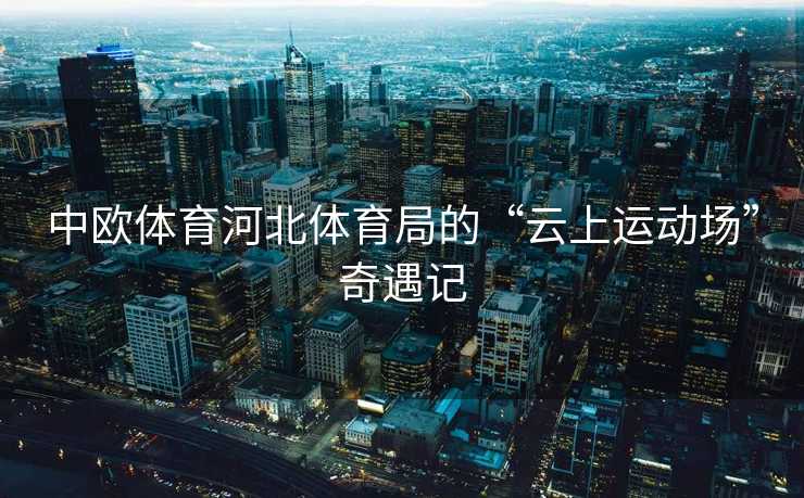 中欧体育河北体育局的“云上运动场”奇遇记 中欧体育河北体育局的“云上运动场”奇遇记