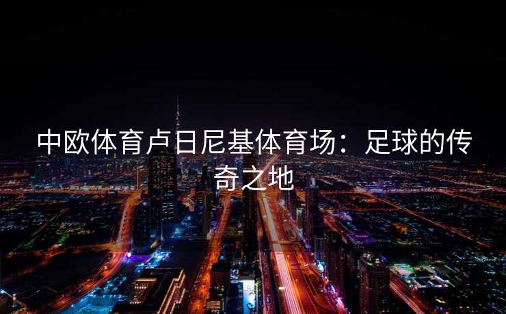 中欧体育卢日尼基体育场:足球的传奇之地 中欧体育卢日尼基体育场:足球的传奇之地