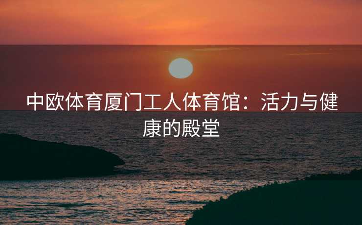 中欧体育厦门工人体育馆:活力与健康的殿堂 中欧体育厦门工人体育馆:活力与健康的殿堂