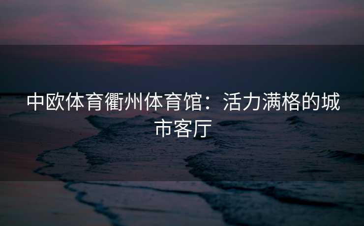 中欧体育衢州体育馆:活力满格的城市客厅 中欧体育衢州体育馆:活力满格的城市客厅