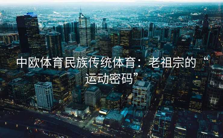 中欧体育民族传统体育:老祖宗的“运动密码” 中欧体育民族传统体育:老祖宗的“运动密码”