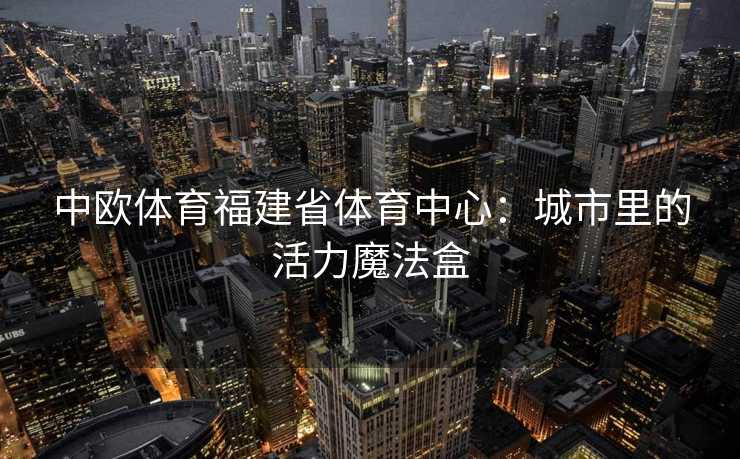 中欧体育福建省体育中心:城市里的活力魔法盒 中欧体育福建省体育中心:城市里的活力魔法盒