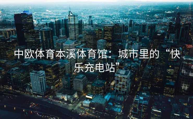 中欧体育本溪体育馆:城市里的“快乐充电站” 中欧体育本溪体育馆:城市里的“快乐充电站”