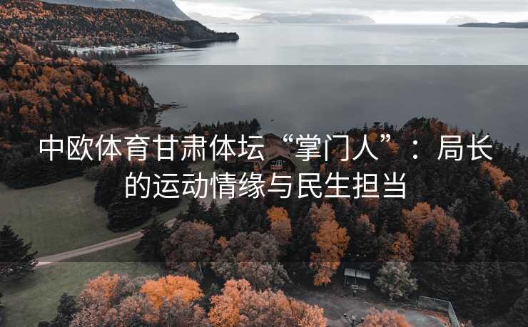 中欧体育甘肃体坛“掌门人”：局长的运动情缘与民生担当
