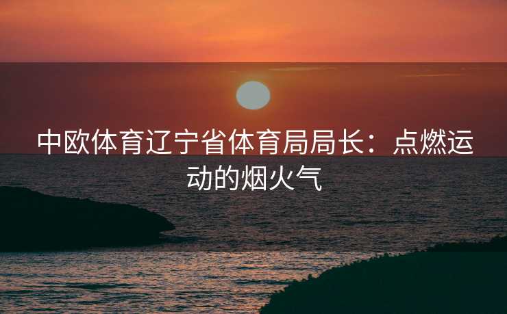 中欧体育辽宁省体育局局长:点燃运动的烟火气 中欧体育辽宁省体育局局长:点燃运动的烟火气
