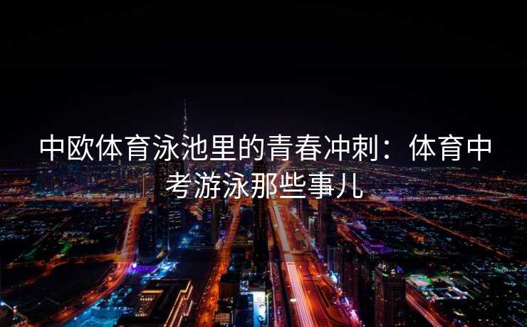 中欧体育泳池里的青春冲刺:体育中考游泳那些事儿 中欧体育泳池里的青春冲刺:体育中考游泳那些事儿