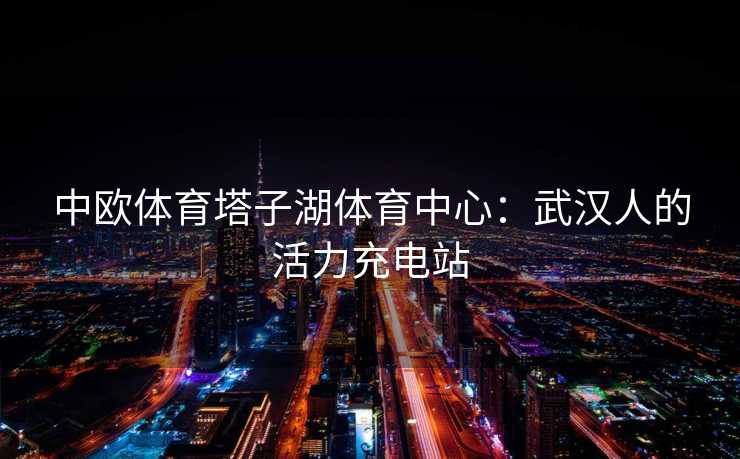 中欧体育塔子湖体育中心：武汉人的活力充电站
