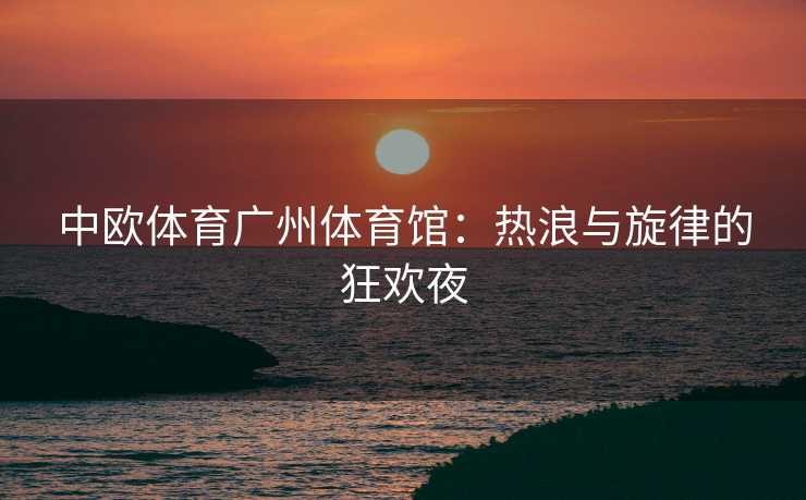 中欧体育广州体育馆：热浪与旋律的狂欢夜