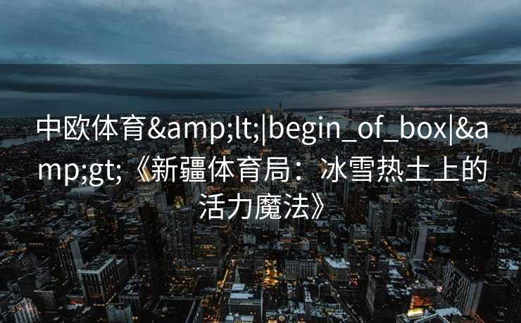 中欧体育<|begin_of_box|>《新疆体育局:冰雪热土上的活力魔法》 中欧体育<|begin_of_box|>《新疆体育局:冰雪热土上的活力魔法》