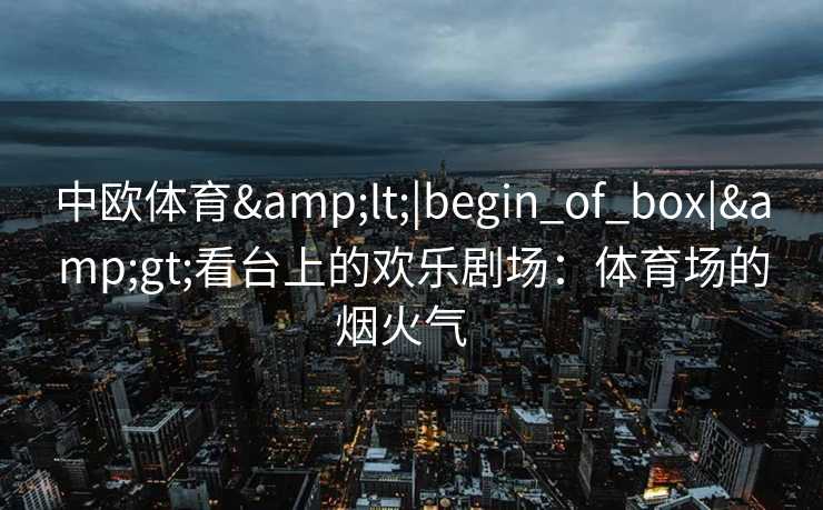 中欧体育<|begin_of_box|>看台上的欢乐剧场:体育场的烟火气 中欧体育<|begin_of_box|>看台上的欢乐剧场:体育场的烟火气