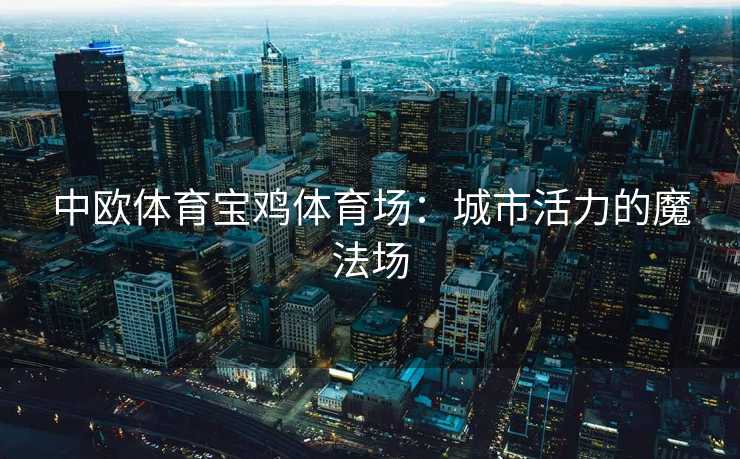 中欧体育宝鸡体育场:城市活力的魔法场 中欧体育宝鸡体育场:城市活力的魔法场