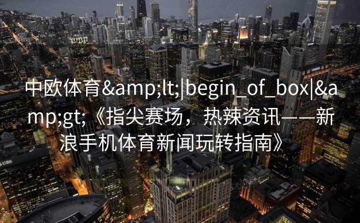 中欧体育<|begin_of_box|>《指尖赛场,热辣资讯——新浪手机体育新闻玩转指南》 中欧体育<|begin_of_box|>《指尖赛场,热辣资讯——新浪手机体育新闻玩转指南》