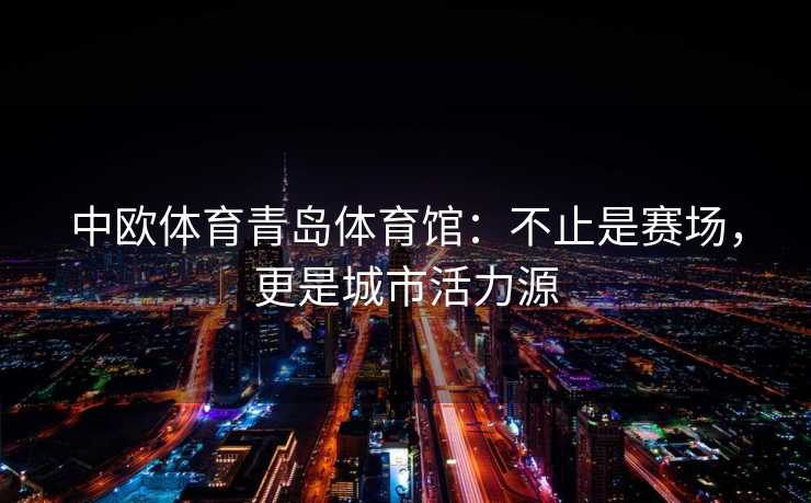 中欧体育青岛体育馆:不止是赛场,更是城市活力源 中欧体育青岛体育馆:不止是赛场,更是城市活力源