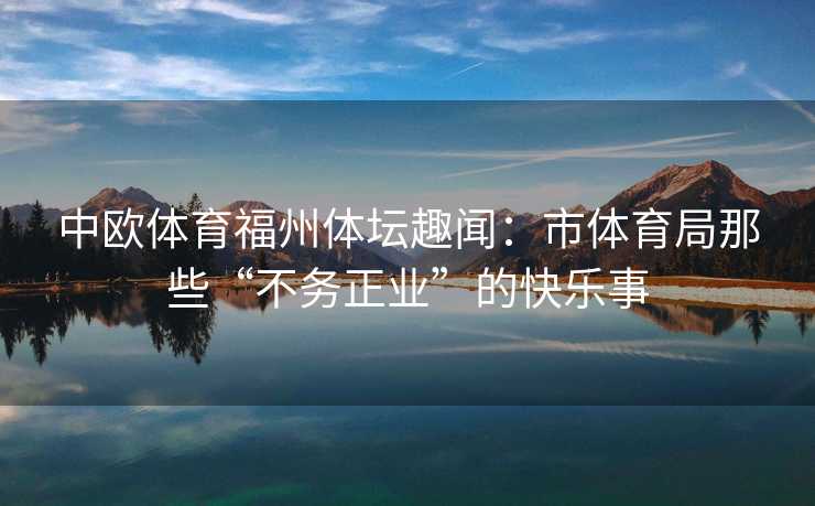 中欧体育福州体坛趣闻:市体育局那些“不务正业”的快乐事 中欧体育福州体坛趣闻:市体育局那些“不务正业”的快乐事