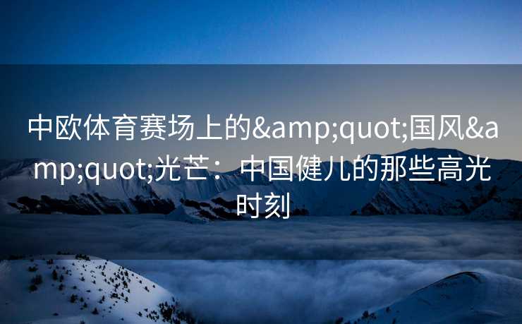 中欧体育赛场上的&quot;国风&quot;光芒：中国健儿的那些高光时刻