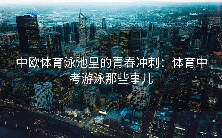 中欧体育泳池里的青春冲刺:体育中考游泳那些事儿 中欧体育泳池里的青春冲刺:体育中考游泳那些事儿