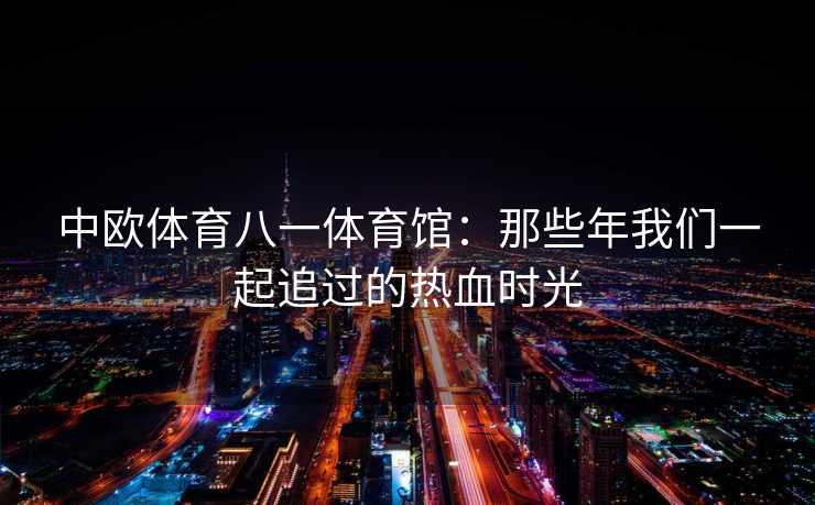中欧体育八一体育馆：那些年我们一起追过的热血时光