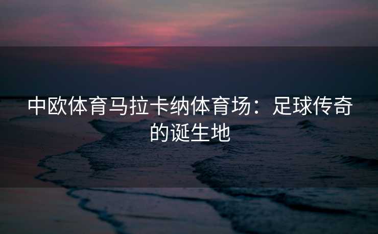 中欧体育马拉卡纳体育场：足球传奇的诞生地