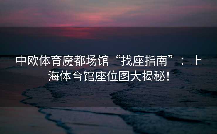 中欧体育魔都场馆“找座指南”：上海体育馆座位图大揭秘！
