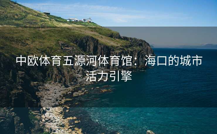 中欧体育五源河体育馆：海口的城市活力引擎