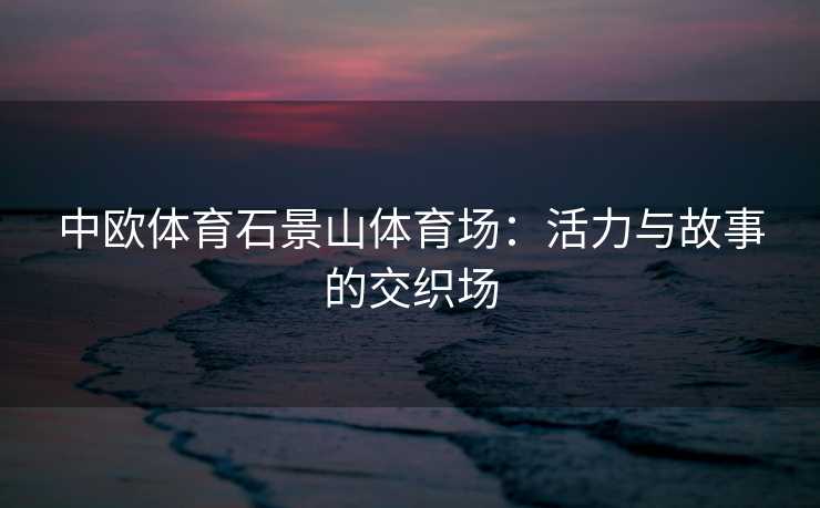 中欧体育石景山体育场：活力与故事的交织场