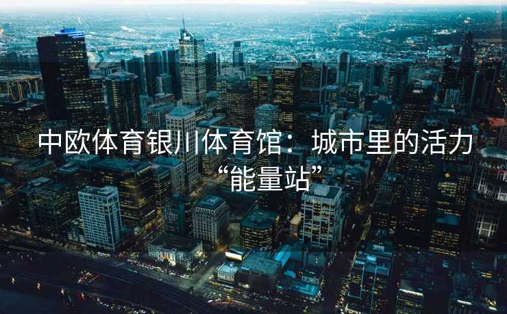 中欧体育银川体育馆:城市里的活力“能量站” 中欧体育银川体育馆:城市里的活力“能量站”