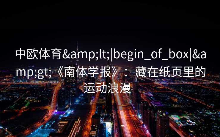中欧体育<|begin_of_box|>《南体学报》:藏在纸页里的运动浪漫 中欧体育<|begin_of_box|>《南体学报》:藏在纸页里的运动浪漫