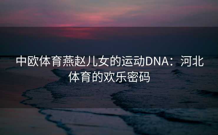 中欧体育燕赵儿女的运动DNA:河北体育的欢乐密码 中欧体育燕赵儿女的运动DNA:河北体育的欢乐密码