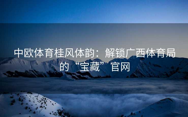 中欧体育桂风体韵：解锁广西体育局的“宝藏”官网