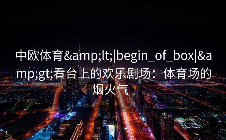 中欧体育<|begin_of_box|>看台上的欢乐剧场:体育场的烟火气 中欧体育<|begin_of_box|>看台上的欢乐剧场:体育场的烟火气