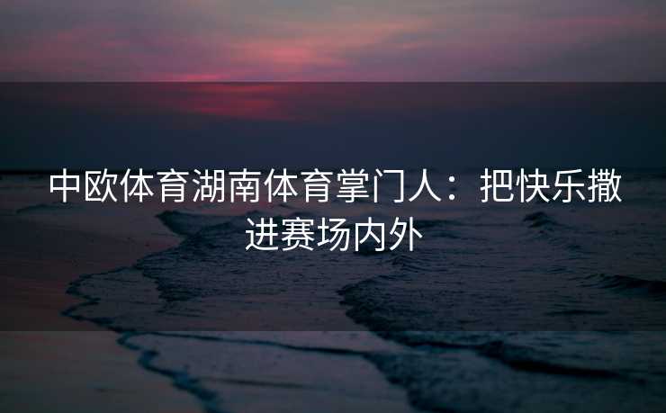 中欧体育湖南体育掌门人:把快乐撒进赛场内外 中欧体育湖南体育掌门人:把快乐撒进赛场内外
