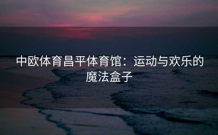 中欧体育昌平体育馆：运动与欢乐的魔法盒子