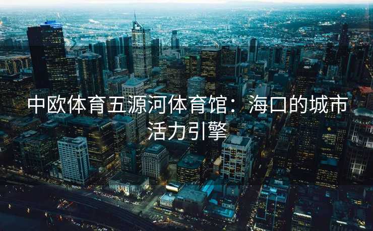 中欧体育五源河体育馆：海口的城市活力引擎