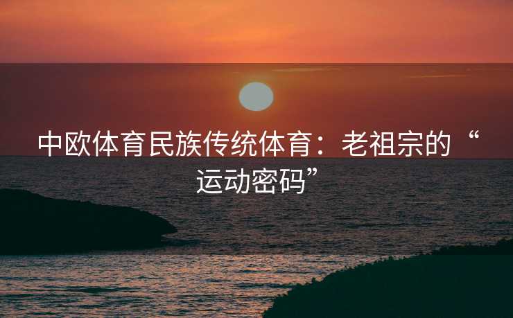 中欧体育民族传统体育:老祖宗的“运动密码” 中欧体育民族传统体育:老祖宗的“运动密码”