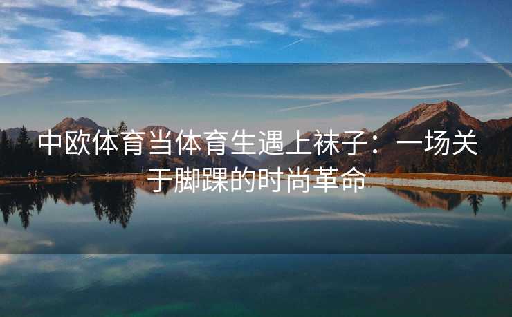 中欧体育当体育生遇上袜子：一场关于脚踝的时尚革命