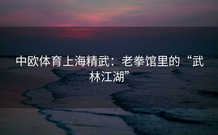 中欧体育上海精武：老拳馆里的“武林江湖”