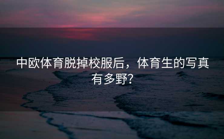 中欧体育脱掉校服后,体育生的写真有多野? 中欧体育脱掉校服后,体育生的写真有多野?