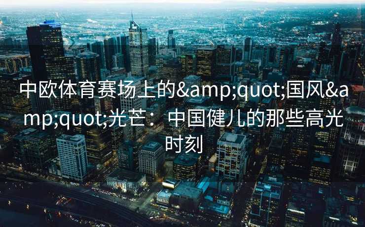 中欧体育赛场上的&quot;国风&quot;光芒：中国健儿的那些高光时刻