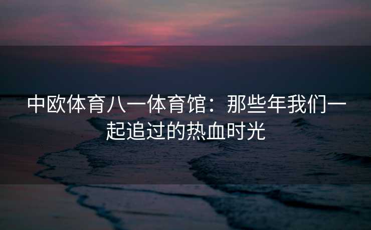 中欧体育八一体育馆：那些年我们一起追过的热血时光