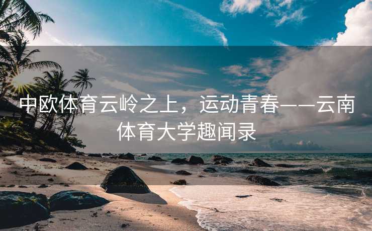 中欧体育云岭之上，运动青春——云南体育大学趣闻录