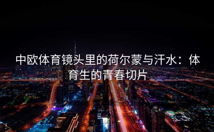 中欧体育镜头里的荷尔蒙与汗水:体育生的青春切片 中欧体育镜头里的荷尔蒙与汗水:体育生的青春切片