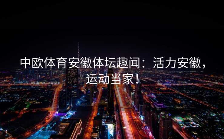 中欧体育安徽体坛趣闻:活力安徽,运动当家! 中欧体育安徽体坛趣闻:活力安徽,运动当家!